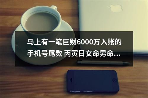 马上有一笔巨财6000万入账的手机号尾数 丙寅日女命男命婚配关系简析