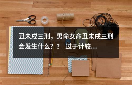 丑未戌三刑，男命女命丑未戌三刑会发生什么？？  过于计较，才是贫穷的根源乔.一易学数字