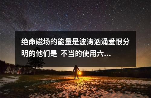 绝命磁场的能量是波涛汹涌爱恨分明的他们是  不当的使用六煞磁场带来的Bing症有哪些？